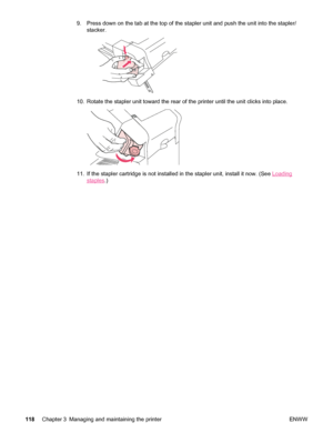 Page 1309. Press down on the tab at the top of the stapler unit and push the unit into the stapler/
stacker.
10. Rotate the stapler unit toward the rear of  the printer until the unit clicks into place.
11. If the stapler cartridge is not installed in the stapler unit, install it now. (See Loading
staples.)
118 Chapter 3 Managing and maintaining the printer ENWW
 