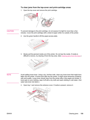 Page 147To clear jams from the top-cover and print-cartridge areas
1. Open the top cover and remove the print cartridge.
CAUTIONTo prevent damage to the print cartridge, do not expose it to light for more than a few
minutes. Cover the print cartridge with a sheet of paper while it is outside of the printer.
2. Use the green handle to lift the paper-access plate.
3. Slowly pull the jammed media out of the  printer. Do not tear the media. If media is
difficult to remove, try clearing it from the tray area. (See...