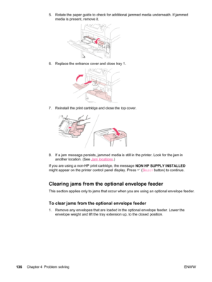 Page 1485. Rotate the paper guide to check for additional jammed media underneath. If jammedmedia is present, remove it.
6. Replace the entrance cover and close tray 1.
7. Reinstall the print cartridge and close the top cover.
8. If a jam message persists, jammed media is still  in the printer. Look for the jam in
another location. (See 
Jam locations .)
If you are using a non-HP print cartridge, the message  NON HP SUPPLY INSTALLED
might appear on the printer control panel display. Press 
 ( SELECT button) to...