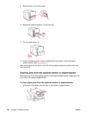 Page 1569. Plug the power cord into the printer.
10. Replace the optional duplexer, if it was removed.
11. Turn the printer power on.
12. If a jam message persists, a sheet is still jammed in the printer. Look for the jam in
another location. (See 
Jam locations .)
After clearing all jams, you need to send the print job again because the printer power has
been turned off.
Clearing jams from the optional stacker or stapler/stacker
Paper jams can occur in the optional stacker or the optional stapler/stacker....