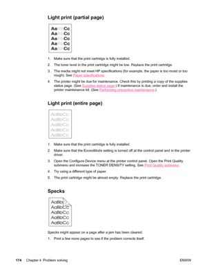 Page 186Light print (partial page) 
1. Make sure that the print cartridge is fully installed.
2. The toner level in the print cartridge might be low. Replace the print cartridge.
3. The media might not meet HP specifications (for example, the paper is too moist or too
rough). See 
Paper specifications .
4. The printer might be due for maintenance. Check this by printing a copy of the supplies status page. (See 
Supplies status page .) If maintenance is due, order and install the
printer maintenance kit. (See...