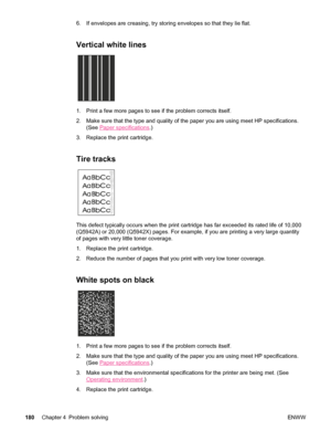 Page 1926.If envelopes are creasing, try storing envelopes so that they lie flat.
Vertical white lines 
1. Print a few more pages to see if the problem corrects itself.
2. Make sure that the type and quality of the paper you are using meet HP specifications.
(See 
Paper specifications .)
3. Replace the print cartridge.
Tire tracks 
A
A
A
A
AB
B B
B
B C
C C
C
Ca
a
a
a
ac
c
c
c
cb
b
b b
b
This defect typically occurs when the print cartridge has far exceeded its rated life of 10,000
(Q5942A) or 20,000 (Q5942X)...