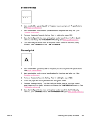 Page 193Scattered lines
1. Make sure that the type and quality of the paper you are using meet HP specifications.(See 
Paper specifications .)
2. Make sure that the environmental specifications for the printer are bein\
g met. (See
Operating environment .)
3. Turn over the stack of paper in  the tray. Also, try rotating the paper 180°.
4. Open the Configure Device menu at the printer control panel. Open the Print Quality submenu and change the  TONER DENSITY setting. (See 
Print Quality submenu.)
5. Open the...