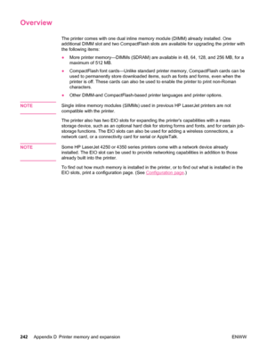 Page 254Overview
The printer comes with one dual inline memory module (DIMM) already installed. One
additional DIMM slot and two CompactFlash slots are available for upgrading the printer with
the following items:
●More printer memory—DIMMs (SDRAM) are available in  48, 64, 128, and 256 MB, for a
maximum of 512 MB.
● CompactFlash font cards—Unlike standard printer memory, CompactFlash cards can be
used to permanently store downloaded items, such  as fonts and forms, even when the
printer is off. These cards can...