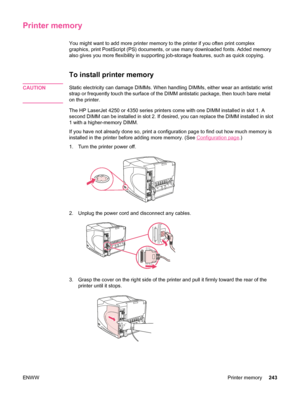 Page 255Printer memory
You might want to add more printer memory to the printer if you often print complex
graphics, print PostScript (PS) documents, or use many downloaded fonts. Added memory
also gives you more flexibility in supporting job-storage features, such as quick copying.
To install printer memory
CAUTIONStatic electricity can damage DIMMs. When handling DIMMs, either wear an antistatic wrist
strap or frequently touch the surface of the DIMM antistatic package, then touch bare metal
on the printer....