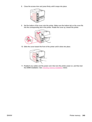 Page 2578. Close the access door and press firmly until it snaps into place.
9. Set the bottom of the cover onto the printer. Make sure the bottom tab on the cover fits
into the corresponding slot in the printer. Rotate the cover up, toward the printer.
10. Slide the cover toward the front of  the printer until it clicks into place.
11. Reattach any cables and the power cord, then  turn the printer power on, and then test
the DIMM installation. See 
Checking memory installation  below.
ENWW Printer memory245
 