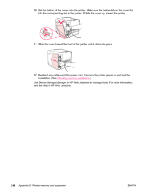 Page 26010. Set the bottom of the cover onto the printer. Make sure the bottom tab on the cover fits
into the corresponding slot in the printer. Rotate the cover up, toward the printer.
11. Slide the cover toward the front of  the printer until it clicks into place.
12. Reattach any cables and the power cord, then turn the printer power on and test the
installation. (See 
Checking memory installation .)
Use Device Storage Manager in HP Web Jetadmin to manage fonts. For more information,
see the Help in HP Web...