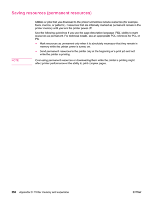 Page 262Saving resources (permanent resources)
Utilities or jobs that you download to the printer sometimes include resources (for example,
fonts, macros, or patterns). Resources that are internally marked as permanent remain in the
printer memory until you turn the printer power off.
Use the following guidelines if you use the page description language (PDL) ability to mark
resources as permanent. For technical details, see an appropriate PDL reference for PCL or
PS.
● Mark resources as permanent only when it...