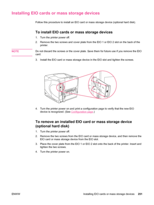 Page 263Installing EIO cards or mass storage devices
Follow this procedure to install an EIO card or mass storage device (optional hard disk).
To install EIO cards or mass storage devices
1. Turn the printer power off.
2. Remove the two screws and cover plate from the EIO  1 or EIO 2 slot on the back of the
printer.
NOTE
Do not discard the screws or the cover plate. Save  them for future use if you remove the EIO
card.
3. Install the EIO card or mass storage device  in the EIO slot and tighten the screws.
4....