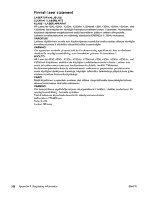 Page 280Finnish laser statement
LASERTURVALLISUUS
LUOKAN 1 LASERLAITE
KLASS 1 LASER APPARAT
HP LaserJet 4250, 4250n, 4250tn, 4250dtn, 4250dtnsl, 4350, 4350n, 4350tn, 4350dtn, and
4350dtnsl -laserkirjoitin on käyttäjän kannalta turvallinen luokan 1 laserlaite. Normaalissa
käytössä kirjoittimen suojakotelointi estää lasersäteen pääsyn laitteen ulkopuolelle.
Laitteen turvallisuusluokka on määritetty standardin EN60825-1 (1994) mukaisesti.
VAROITUS!
Laitteen käyttäminen muulla kuin käyttöohjeessa mainitulla t\...