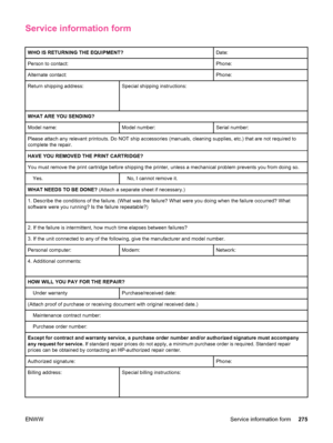 Page 287Service information form
WHO IS RETURNING THE EQUIPMENT?Date:
Person to contact:Phone:
Alternate contact:Phone:
Return shipping address:
 
 Special shipping instructions:
WHAT ARE YOU SENDING?
Model name:Model number:Serial number:
Please attach any relevant printouts. Do NOT ship accessories (manuals, cleaning supplies, etc.) that are not required to
complete the repair.
HAVE YOU REMOVED THE PRINT CARTRIDGE?
You must remove the print cartridge before shipping the  printer, unless a mechanical problem...