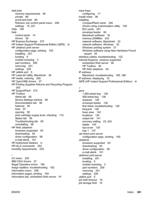 Page 293held jobsmemory requirements 84
private 86
proof-and-hold 85
Retrieve Job control panel menu 206
settings 15, 221
Help 148
help control panel 14
drivers 28
HP Express Exchange 273
HP Instant Support Professional Edition (ISPE) iii
HP Jetdirect print server configuration page, printing 105
installing 251
locating 9
models including 3
part numbers 200
removing 251
settings 226
HP Jetlink port 6
HP LaserJet Utility, Macintosh 30
HP media, ordering 200
HP OpenVMS drivers 27
HP Printing Supplies Returns and...