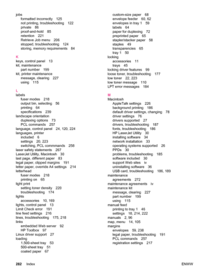 Page 294jobsformatted incorrectly 125
not printing, troubleshooting 122
private 86
proof-and-hold 85
retention 221
Retrieve Job menu 206
stopped, troubleshooting 124
storing, memory requirements 84
K
keys, control panel 13
kit, maintenance part number 199
kit, printer maintenance message, clearing 227
using 115
L
labels fuser modes 218
output bin, selecting 56
printing 64
specifications 239
landscape orientation duplexing options 73
PCL commands 257
language, control panel 24, 120, 224
languages, printer...