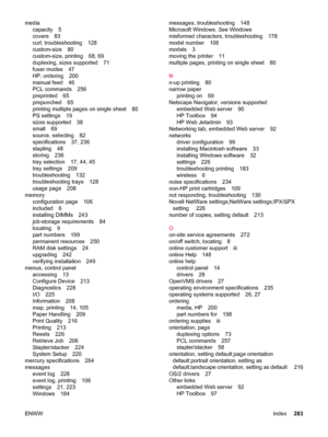 Page 295mediacapacity 5
covers 83
curl, troubleshooting 128
custom-size 80
custom-size, printing 68, 69
duplexing, sizes supported 71
fuser modes 47
HP, ordering 200
manual feed 46
PCL commands 256
preprinted 65
prepunched 65
printing multiple pages on single sheet 80
PS settings 19
sizes supported 38
small 69
source, selecting 82
specifications 37, 236
stapling 48
storing 236
tray selection 17, 44, 45
tray settings 209
troubleshooting 132
troubleshooting trays 128
usage page 208
memory configuration page 106...