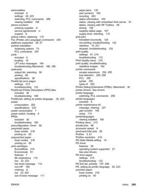 Page 297personalitiesincluded 6
settings 20, 223
switching, PCL commands 258
viewing installed 106
phone numbers ordering supplies iii
service agreements iv
support iii
pickup rollers, replacing 115
PJL (Printer Job Language) commands 253
platforms supported 26, 27
portrait orientation duplexing options 73
PCL commands 257
ports included 6
locating 10
LPT error messages 184
troubleshooting Macintosh 186, 189
postcards output bin, selecting 56
printing 68
specifications 38
PostScript error pages settings 215...