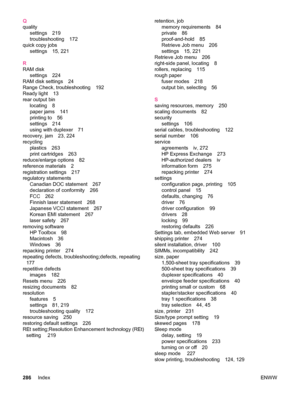 Page 298Q
qualitysettings 219
troubleshooting 172
quick copy jobs settings 15, 221
R
RAM disk settings 224
RAM disk settings 24
Range Check, troubleshooting 192
Ready light 13
rear output bin locating 8
paper jams 141
printing to 56
settings 214
using with duplexer 71
recovery, jam 23, 224
recycling plastics 263
print cartridges 263
reduce/enlarge options 82
reference materials 2
registration settings 217
regulatory statements Canadian DOC statement 267
declaration of conformity 266
FCC 262
Finnish laser...