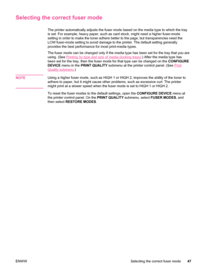 Page 59Selecting the correct fuser mode
The printer automatically adjusts the fuser mode based on the media type to which the tray
is set. For example, heavy paper, such  as card stock, might need a higher fuser-mode
setting in order to make the toner adhere better to the page, but transparencies need the
LOW fuser-mode setting to avoid damage to the printer. The default setting generally
provides the best performance for most print-media types.
The fuser mode can be changed only if the media type has been set...