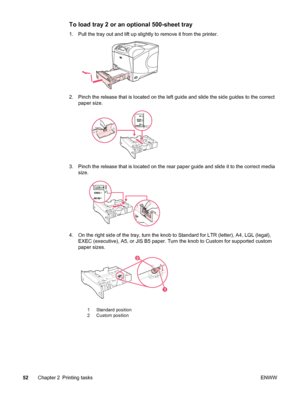 Page 64To load tray 2 or an optional 500-sheet tray
1. Pull the tray out and lift up slightly to remove it from the printer.
2. Pinch the release that is located on the left guide and slide the side guides to the correct
paper size.
3. Pinch the release that is located on the rear  paper guide and slide it to the correct media
size.
4. On the right side of the tray, turn the knob to Standard for LTR (letter), A4, LGL (legal), EXEC (executive), A5, or JIS B5 paper. Turn  the knob to Custom for supported custom...