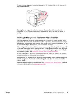 Page 69To open the rear output bin, grasp the handle at the top of the bin. Pull the bin down, and
slide out the extension.
Opening the rear output bin makes the duplexer (if installed) and the top output bin
unavailable. To avoid jams, do not open or close  the rear output bin while the printer is
printing.
Printing to the optional stacker or stapler/stacker
The optional stacker or optional stapler/stacker can  hold up to 500 sheets of paper (20-lb
paper). The stacker accepts standard and custom paper sizes....