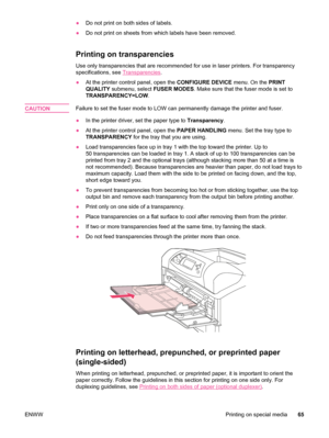 Page 77●Do not print on both sides of labels.
● Do not print on sheets from which labels have been removed.
Printing on transparencies 
Use only transparencies that are recommended for use in laser printers. \
For transparency
specifications, see 
Transparencies .
● At the printer control panel, open the  CONFIGURE DEVICE menu. On the PRINT
QUALITY  submenu, select  FUSER MODES. Make sure that the fuser mode is set to
TRANSPARENCY=LOW .
CAUTION
Failure to set the fuser mode to LOW can permanently damage the...