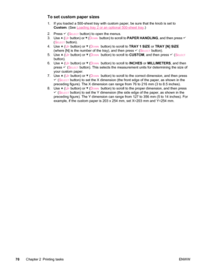 Page 82To set custom paper sizes
1. If you loaded a 500-sheet tray with custom paper, be sure that the knob is set to
Custom . (See 
Loading tray 2 or an optional 500-sheet tray.)
2. Press 
 (SELECT button) to open the menus.
3. Use 
 (UP button) or  (DOWN  button) to scroll to  PAPER HANDLING , and then press 
(SELECT button).
4. Use 
 (UP button) or  ( DOWN  button) to scroll to  TRAY 1 SIZE or TRAY [N] SIZE
(where [N] is the number of the tray), and then press 
 ( SELECT button).
5. Use 
 (UP button) or...