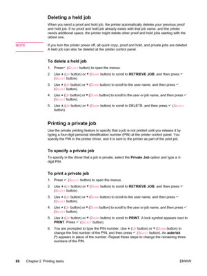 Page 98Deleting a held job
When you send a proof and hold job, the printer automatically deletes your previous proof
and hold job. If no proof and hold job already exists with that job name, and the printer
needs additional space, the printer might delete other proof and hold jobs starting with the
oldest one.
NOTE
If you turn the printer power off, all quick copy, proof and hold, and private jobs are deleted.
A held job can also be deleted at the printer control panel.
To delete a held job
1. Press (SELECT...