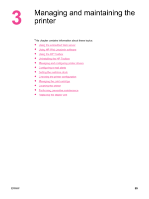 Page 1013
Managing and maintaining the
printer
This chapter contains information about these topics:
●
Using the embedded Web server
●
Using HP Web Jetadmin software
●
Using the HP Toolbox
●
Uninstalling the HP Toolbox
●
Managing and configuring printer drivers
●
Configuring e-mail alerts
●
Setting the real-time clock
●
Checking the printer configuration
●
Managing the print cartridge
●
Cleaning the printer
●
Performing preventive maintenance
●
Replacing the stapler unit
ENWW 89
 