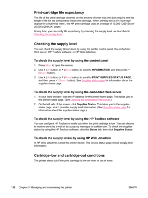 Page 122Print-cartridge life expectancy
The life of the print cartridge depends on the amount of toner that print jobs require and the
length of life for the components inside the  cartridge. When printing text at 5% coverage
(typical for a business letter), the HP print cartridge lasts an average of 10,000 (Q5942A) or
20,000 (Q5942X) pages.
At any time, you can verify life expectancy by checking the supply level, as described in
Checking the supply level .
Checking the supply level
You can check the supply...