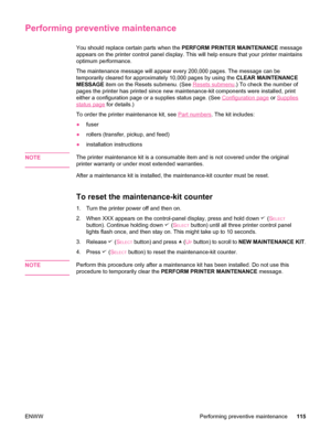 Page 127Performing preventive maintenance
You should replace certain parts when the PERFORM PRINTER MAINTENANCE message
appears on the printer control panel display. This  will help ensure that your printer maintains
optimum performance.
The maintenance message will appear every 200,000 pages. The message can be
temporarily cleared for approximately 10,000  pages by using the CLEAR MAINTENANCE
MESSAGE  item on the Resets submenu. (See 
Resets submenu.) To check the number of
pages the printer has printed since...