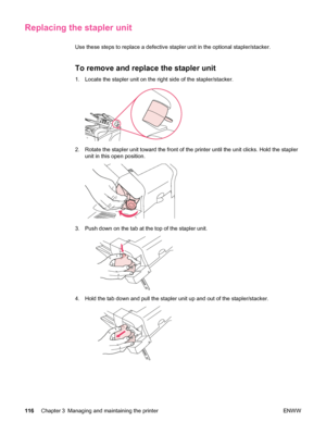 Page 128Replacing the stapler unit
Use these steps to replace a defective stapler unit in the optional stap\
ler/stacker.
To remove and replace the stapler unit
1. Locate the stapler unit on the right side of the stapler/stacker.
2. Rotate the stapler unit toward the front of the printer until the unit clicks. Hold the stapler
unit in this open position.
3. Push down on the tab at  the top of the stapler unit.
4. Hold the tab down and pull the stapler  unit up and out of the stapler/stacker.
116Chapter 3...