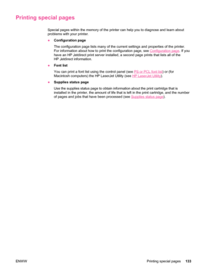 Page 145Printing special pages
Special pages within the memory of the printer can help you to diagnose and learn about
problems with your printer.
● Configuration page
The configuration page lists many of the current settings and properties of the printer.
For information about how to print the configuration page, see 
Configuration page . If you
have an HP Jetdirect print server installed, a  second page prints that lists all of the
HP Jetdirect information.
● Font list
You can print a font list using the...