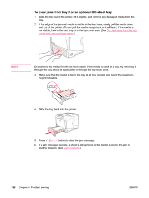 Page 150To clear jams from tray 2 or an optional 500-sheet tray 
1. Slide the tray out of the printer, lift it slightly, and remove any damaged media from thetray.
2. If the edge of the jammed media is visible in the feed area, slowly pull the media down and out of the printer. (Do not pull the media  straight out, or it will tear.) If the media is
not visible, look in the next tray or in the top-cover area. (See 
To clear jams from the top-
cover and print-cartridge areas .)
NOTEDo not force the media if it...