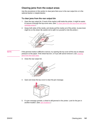 Page 153Clearing jams from the output areas 
Use the procedures in this section to clear jams that occur in the rear output bin or in the
optional stacker or stapler/stacker.
To clear jams from the rear output bin
1. Open the rear output bin. If most of the  media is still inside the printer, it might be easier
to remove it through the top-cover area. (See 
To clear jams from the top-cover and print-
cartridge areas .)
2. Grasp both sides of the media, and slowly  pull the media out of the printer. (Loose toner...