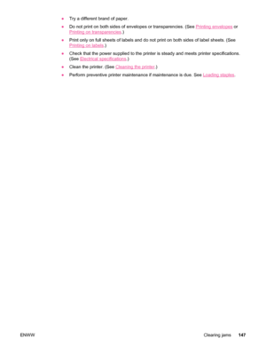 Page 159●Try a different brand of paper.
● Do not print on both sides of envelopes or transparencies. (See 
Printing envelopes  or
Printing on transparencies .)
● Print only on full sheets of labels and do  not print on both sides of label sheets. (See
Printing on labels.)
● Check that the power supplied to the  printer is steady and meets printer specifications.
(See 
Electrical specifications .)
● Clean the printer. (See 
Cleaning the printer .)
● Perform preventive printer maintenance if maintenance is due....