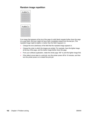 Page 194Random image repetition 
If an image that appears at the top of the page (in solid black) repeats further down the page
(in a gray field), the toner  might not have been completely erased from the last job. (The
repeated image might be lighter or darker  than the field it appears in.)
● Change the tone (darkness) of the field that the repeated image appears in.
● Change the order in which the images are  printed. For example, have the lighter image
at the top of the page, and  the darker image farther...