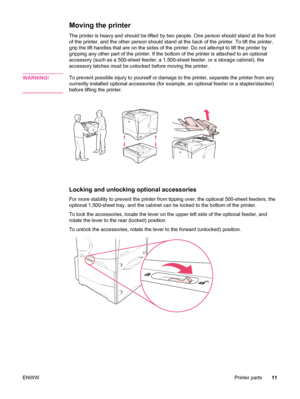 Page 23Moving the printer 
The printer is heavy and should be lifted by two people. One person should stand at the front
of the printer, and the other person should stand at the back of the printer. To lift the printer,
grip the lift handles that are on the sides of the printer. Do not attempt to lift the printer by
gripping any other part of the printer. If the bottom of the printer is attached to an optional
accessory (such as a 500-sheet feeder, a 1,500-sheet feeder, or a storage cabinet), the
accessory...