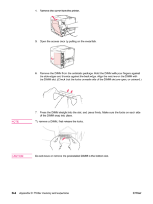 Page 2564. Remove the cover from the printer.
5. Open the access door by pulling on the metal tab.
6. Remove the DIMM from the antistatic package.  Hold the DIMM with your fingers against
the side edges and thumbs against the back  edge. Align the notches on the DIMM with
the DIMM slot. (Check that the locks on each  side of the DIMM slot are open, or outward.)
7. Press the DIMM straight into the slot, and press firmly. Make sure the locks on each side
of the DIMM snap into place.
NOTE
To remove a DIMM, first...