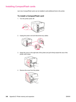 Page 258Installing CompactFlash cards
Up to two CompactFlash cards can be installed to add additional fonts to the printer.
To install a CompactFlash card
1. Turn the printer power off.
2. Unplug the power cord and disconnect any cables.
3. Grasp the cover on the right side of the printer and pull it firmly toward the rear of the
printer until it stops.
4. Remove the cover from the printer.
246 Appendix D Printer memory and expansion ENWW
 