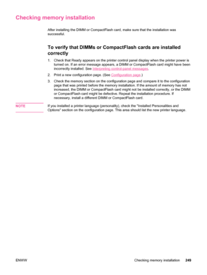 Page 261Checking memory installation
After installing the DIMM or CompactFlash card, make sure that the installation was
successful.
To verify that DIMMs or CompactFlash cards are installed
correctly
1. Check that Ready appears on the printer control panel display when the printer power is
turned on. If an error message appears, a DIMM or CompactFlash card might have been
incorrectly installed. See 
Interpreting control-panel messages .
2. Print a new configuration page. (See 
Configuration page .)
3. Check the...