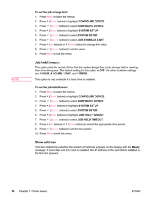 Page 28To set the job storage limit
1. Press M
ENU to open the menus.
2. Press 
 (DOWN button) to highlight  CONFIGURE DEVICE .
3. Press 
 (SELECT button) to select  CONFIGURE DEVICE .
4. Press 
 (DOWN button) to highlight  SYSTEM SETUP.
5. Press 
 (SELECT button) to select  SYSTEM SETUP .
6. Press 
 (SELECT button) to select  JOB STORAGE LIMIT .
7. Press 
 (UP button) or  (DOWN button) to change the value.
8. Press 
 (SELECT button) to set the value.
9. Press  M
ENU to exit the menu.
Job held timeout
This...