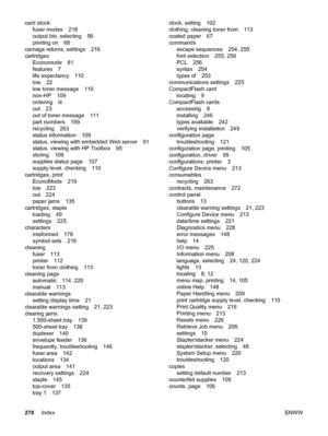 Page 290card stockfuser modes 218
output bin, selecting 56
printing on 68
carriage returns, settings 216
cartridges Economode 81
features 7
life expectancy 110
low 22
low toner message 110
non-HP 109
ordering iii
out 23
out of toner message 111
part numbers 199
recycling 263
status information 109
status, viewing with embedded Web server 91
status, viewing with HP Toolbox 95
storing 109
supplies status page 107
supply level, checking 110
cartridges, print EconoMode 219
low 223
out 224
paper jams 135
cartridges,...