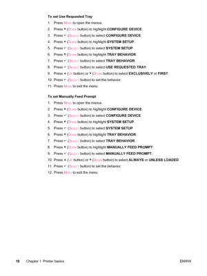 Page 30To set Use Requested Tray
1. Press M
ENU to open the menus.
2. Press 
 (DOWN button) to highlight  CONFIGURE DEVICE .
3. Press 
 (SELECT button) to select  CONFIGURE DEVICE .
4. Press 
 (DOWN button) to highlight  SYSTEM SETUP.
5. Press 
 (SELECT button) to select  SYSTEM SETUP .
6. Press 
 (DOWN button) to highlight  TRAY BEHAVIOR .
7. Press 
 (SELECT button) to select  TRAY BEHAVIOR .
8. Press 
 (SELECT button) to select  USE REQUESTED  TRAY .
9. Press 
 (UP button) or  (DOWN button) to select...