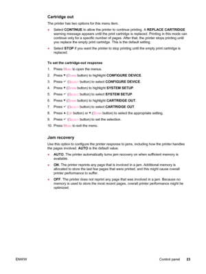 Page 35Cartridge out
The printer has two options for this menu item.
●Select  CONTINUE  to allow the printer to continue printing. A  REPLACE CARTRIDGE
warning message appears until the print cartridge  is replaced. Printing in this mode can
continue only for a specific number of pages.  After that, the printer stops printing until
you replace the empty print cartridge. This is the default setting.
● Select  STOP if you want the printer to stop  printing until the empty print cartridge is
replaced.
To set the...