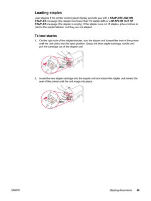 Page 61Loading staples
Load staples if the printer control-panel display prompts you with a STAPLER LOW ON
STAPLES  message (the stapler has fewer  than 70 staples left) or a STAPLER OUT OF
STAPLES  message (the stapler is empty). If the  stapler runs out of staples, jobs continue to
print to the stapler/stacker, but they are not stapled.
To load staples
1. On the right side of the stapler/stacker, turn  the stapler unit toward the front of the printer
until the unit clicks into the open  position. Grasp the...