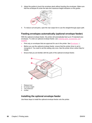 Page 723. Adjust the guides to touch the envelope stack without bending the envelopes. Make sure
that the envelopes fit under the tabs  and maximum-height indicators on the guides.
4. To reduce curl and jams, open the rear  output bin to use the straight-through paper path.
Feeding envelopes automatically (optional envelope feeder)
With the optional envelope feeder, the printer  will automatically feed up to 75 standard-size
envelopes. To order an optional envelope feeder, see 
Ordering parts, accessories, and...