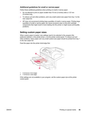 Page 81Additional guidelines for small or narrow paper
Follow these additional guidelines when printing on small or narrow paper:
●Do not attempt to print on paper smaller than 76 mm (3 inches) wide or 127 mm
(5 inches) long.
● To reduce curl and other problems, print very  small custom-size paper from tray 1 to the
rear output bin.
● HP does not recommend printing large quantities  of small or narrow paper. Printing large
quantities of small or narrow paper can  cause excessive wear on the print cartridge...