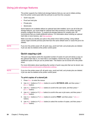 Page 96Using job-storage features
The printer supports four distinct job-storage features that you can use to initiate printing
from the printer control panel after the print job is sent from the computer: 
● Quick copy jobs
● Proof and hold jobs
● Private jobs
● Stored jobs
Some features are available without an optional hard disk  installed, but to use all of the job-
storage features, you must install an optional hard  disk accessory in the printer and then
properly configure the drivers. To support...