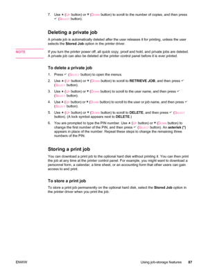 Page 997.Use  (UP button) or  (DOWN button) to scroll to the number of copies, and then press
 (SELECT button).
Deleting a private job
A private job is automatically deleted after the user releases it for printing, unless the user
selects the  Stored Job  option in the printer driver.
NOTE
If you turn the printer power off, all quick copy, proof and hold, and private jobs are deleted.
A private job can also be deleted at the printer control panel before it is ever printed.
To delete a private job
1. Press...
