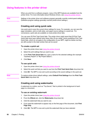 Page 104Using features in the printer driver
When you print from a software program, many of the MFP features are available from the
printer driver. For more information about Windows drivers, see 
Using the printer drivers .
Note
Settings in the printer driver and  software program generally override control-panel settings.
(Software-program settings generally override printer-driver settings.)
Creating and using quick sets
Use quick sets to save the current driver settings for reuse. For example, you can save...