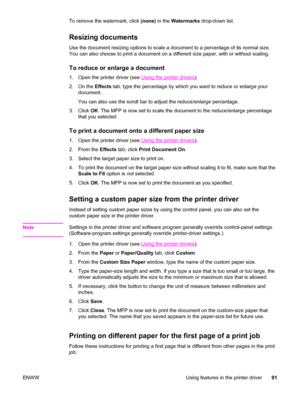 Page 105To remove the watermark, click (none) in the Watermarks  drop-down list.
Resizing documents
Use the document resizing options to scale a document to a percentage of its normal size.
You can also choose to print a document on a different size paper, with or without scaling.
To reduce or enlarge a document
1. Open the printer driver (see Using the printer drivers).
2. On the  Effects tab, type the percentage by which you want to reduce or enlarge your
document.
You can also use the scroll bar to adjust the...